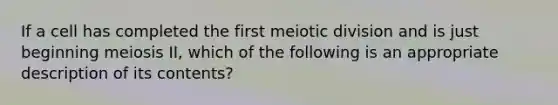 If a cell has completed the first meiotic division and is just beginning meiosis II, which of the following is an appropriate description of its contents?