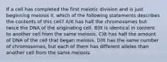 If a cell has completed the first meiotic division and is just beginning meiosis II, which of the following statements describes the contents of this cell? A)It has half the chromosomes but twice the DNA of the originating cell. B)It is identical in content to another cell from the same meiosis. C)It has half the amount of DNA of the cell that began meiosis. D)It has the same number of chromosomes, but each of them has different alleles than another cell from the same meiosis.