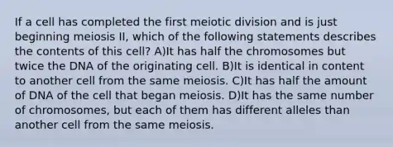 If a cell has completed the first meiotic division and is just beginning meiosis II, which of the following statements describes the contents of this cell? A)It has half the chromosomes but twice the DNA of the originating cell. B)It is identical in content to another cell from the same meiosis. C)It has half the amount of DNA of the cell that began meiosis. D)It has the same number of chromosomes, but each of them has different alleles than another cell from the same meiosis.