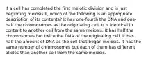 If a cell has completed the first meiotic division and is just beginning meiosis II, which of the following is an appropriate description of its contents? It has one-fourth the DNA and one-half the chromosomes as the originating cell. It is identical in content to another cell from the same meiosis. It has half the chromosomes but twice the DNA of the originating cell. It has half the amount of DNA as the cell that began meiosis. It has the same number of chromosomes but each of them has different alleles than another cell from the same meiosis.