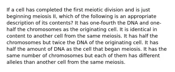 If a cell has completed the first meiotic division and is just beginning meiosis II, which of the following is an appropriate description of its contents? It has one-fourth the DNA and one-half the chromosomes as the originating cell. It is identical in content to another cell from the same meiosis. It has half the chromosomes but twice the DNA of the originating cell. It has half the amount of DNA as the cell that began meiosis. It has the same number of chromosomes but each of them has different alleles than another cell from the same meiosis.