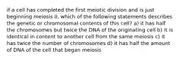 if a cell has completed the first meiotic division and is just beginning meiosis II, which of the following statements describes the genetic or chromosomal contents of this cell? a) it has half the chromosomes but twice the DNA of the originating cell b) it is identical in content to another cell from the same meiosis c) it has twice the number of chromosomes d) it has half the amount of DNA of the cell that began meiosis