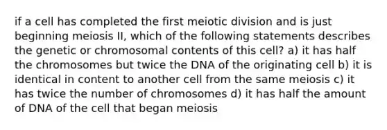 if a cell has completed the first meiotic division and is just beginning meiosis II, which of the following statements describes the genetic or chromosomal contents of this cell? a) it has half the chromosomes but twice the DNA of the originating cell b) it is identical in content to another cell from the same meiosis c) it has twice the number of chromosomes d) it has half the amount of DNA of the cell that began meiosis