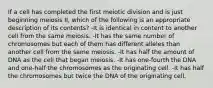 If a cell has completed the first meiotic division and is just beginning meiosis II, which of the following is an appropriate description of its contents? -It is identical in content to another cell from the same meiosis. -It has the same number of chromosomes but each of them has different alleles than another cell from the same meiosis. -It has half the amount of DNA as the cell that began meiosis. -It has one-fourth the DNA and one-half the chromosomes as the originating cell. -It has half the chromosomes but twice the DNA of the originating cell.