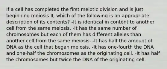 If a cell has completed the first meiotic division and is just beginning meiosis II, which of the following is an appropriate description of its contents? -It is identical in content to another cell from the same meiosis. -It has the same number of chromosomes but each of them has different alleles than another cell from the same meiosis. -It has half the amount of DNA as the cell that began meiosis. -It has one-fourth the DNA and one-half the chromosomes as the originating cell. -It has half the chromosomes but twice the DNA of the originating cell.