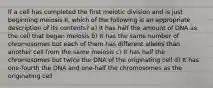 If a cell has completed the first meiotic division and is just beginning meiosis II, which of the following is an appropriate description of its contents? a) It has half the amount of DNA as the cell that began meiosis b) It has the same number of chromosomes but each of them has different alleles than another cell from the same meiosis c) It has half the chromosomes but twice the DNA of the originating cell d) It has one-fourth the DNA and one-half the chromosomes as the originating cell