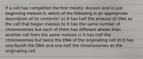 If a cell has completed the first meiotic division and is just beginning meiosis II, which of the following is an appropriate description of its contents? a) It has half the amount of DNA as the cell that began meiosis b) It has the same number of chromosomes but each of them has different alleles than another cell from the same meiosis c) It has half the chromosomes but twice the DNA of the originating cell d) It has one-fourth the DNA and one-half the chromosomes as the originating cell