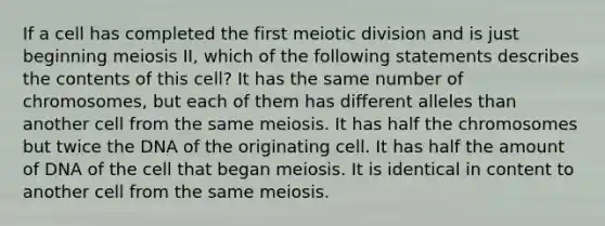 If a cell has completed the first meiotic division and is just beginning meiosis II, which of the following statements describes the contents of this cell? It has the same number of chromosomes, but each of them has different alleles than another cell from the same meiosis. It has half the chromosomes but twice the DNA of the originating cell. It has half the amount of DNA of the cell that began meiosis. It is identical in content to another cell from the same meiosis.