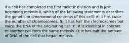 If a cell has completed the first meiotic division and is just beginning meiosis II, which of the following statements describes the genetic or chromosomal contents of this cell? A: It has twice the number of chromosomes. B: It has half the chromosomes but twice the DNA of the originating cell. C: It is identical in content to another cell from the same meiosis. D: It has half the amount of DNA of the cell that began meiosis.