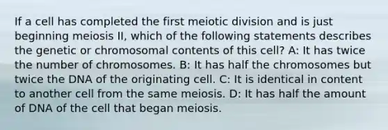 If a cell has completed the first meiotic division and is just beginning meiosis II, which of the following statements describes the genetic or chromosomal contents of this cell? A: It has twice the number of chromosomes. B: It has half the chromosomes but twice the DNA of the originating cell. C: It is identical in content to another cell from the same meiosis. D: It has half the amount of DNA of the cell that began meiosis.