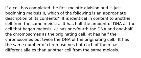 If a cell has completed the first meiotic division and is just beginning meiosis II, which of the following is an appropriate description of its contents? -It is identical in content to another cell from the same meiosis. -It has half the amount of DNA as the cell that began meiosis. -It has one-fourth the DNA and one-half the chromosomes as the originating cell. -It has half the chromosomes but twice the DNA of the originating cell. -It has the same number of chromosomes but each of them has different alleles than another cell from the same meiosis.