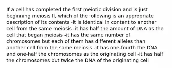 If a cell has completed the first meiotic division and is just beginning meiosis II, which of the following is an appropriate description of its contents -it is identical in content to another cell from the same meiosis -it has half the amount of DNA as the cell that began meiosis -it has the same number of chromosomes but each of them has different alleles than another cell from the same meiosis -it has one-fourth the DNA and one-half the chromosomes as the originating cell -it has half the chromosomes but twice the DNA of the originating cell