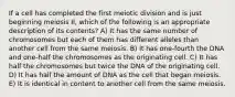 If a cell has completed the first meiotic division and is just beginning meiosis II, which of the following is an appropriate description of its contents? A) It has the same number of chromosomes but each of them has different alleles than another cell from the same meiosis. B) It has one-fourth the DNA and one-half the chromosomes as the originating cell. C) It has half the chromosomes but twice the DNA of the originating cell. D) It has half the amount of DNA as the cell that began meiosis. E) It is identical in content to another cell from the same meiosis.