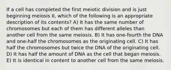 If a cell has completed the first meiotic division and is just beginning meiosis II, which of the following is an appropriate description of its contents? A) It has the same number of chromosomes but each of them has different alleles than another cell from the same meiosis. B) It has one-fourth the DNA and one-half the chromosomes as the originating cell. C) It has half the chromosomes but twice the DNA of the originating cell. D) It has half the amount of DNA as the cell that began meiosis. E) It is identical in content to another cell from the same meiosis.