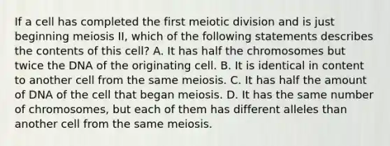 If a cell has completed the first meiotic division and is just beginning meiosis II, which of the following statements describes the contents of this cell? A. It has half the chromosomes but twice the DNA of the originating cell. B. It is identical in content to another cell from the same meiosis. C. It has half the amount of DNA of the cell that began meiosis. D. It has the same number of chromosomes, but each of them has different alleles than another cell from the same meiosis.