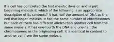 If a cell has completed the first meiotic division and is just beginning meiosis II, which of the following is an appropriate description of its contents? It has half the amount of DNA as the cell that began meiosis. It has the same number of chromosomes but each of them has different alleles than another cell from the same meiosis. It has one-fourth the DNA and one-half the chromosomes as the originating cell. It is identical in content to another cell from the same meiosis.