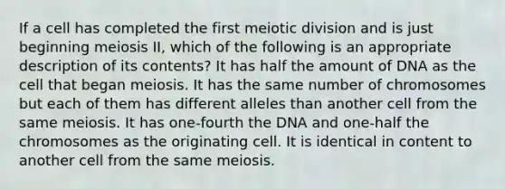 If a cell has completed the first meiotic division and is just beginning meiosis II, which of the following is an appropriate description of its contents? It has half the amount of DNA as the cell that began meiosis. It has the same number of chromosomes but each of them has different alleles than another cell from the same meiosis. It has one-fourth the DNA and one-half the chromosomes as the originating cell. It is identical in content to another cell from the same meiosis.