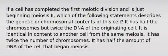 If a cell has completed the first meiotic division and is just beginning meiosis II, which of the following statements describes the genetic or chromosomal contents of this cell? It has half the chromosomes but twice the DNA of the originating cell. It is identical in content to another cell from the same meiosis. It has twice the number of chromosomes. It has half the amount of DNA of the cell that began meiosis.