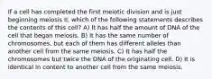 If a cell has completed the first meiotic division and is just beginning meiosis II, which of the following statements describes the contents of this cell? A) It has half the amount of DNA of the cell that began meiosis. B) It has the same number of chromosomes, but each of them has different alleles than another cell from the same meiosis. C) It has half the chromosomes but twice the DNA of the originating cell. D) It is identical in content to another cell from the same meiosis.