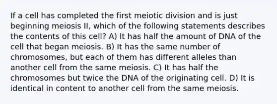 If a cell has completed the first meiotic division and is just beginning meiosis II, which of the following statements describes the contents of this cell? A) It has half the amount of DNA of the cell that began meiosis. B) It has the same number of chromosomes, but each of them has different alleles than another cell from the same meiosis. C) It has half the chromosomes but twice the DNA of the originating cell. D) It is identical in content to another cell from the same meiosis.