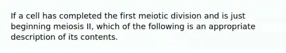 If a cell has completed the first meiotic division and is just beginning meiosis II, which of the following is an appropriate description of its contents.