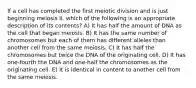 If a cell has completed the first meiotic division and is just beginning meiosis II, which of the following is an appropriate description of its contents? A) It has half the amount of DNA as the cell that began meiosis. B) It has the same number of chromosomes but each of them has different alleles than another cell from the same meiosis. C) It has half the chromosomes but twice the DNA of the originating cell. D) It has one-fourth the DNA and one-half the chromosomes as the originating cell. E) It is identical in content to another cell from the same meiosis.