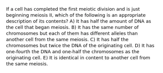 If a cell has completed the first meiotic division and is just beginning meiosis II, which of the following is an appropriate description of its contents? A) It has half the amount of DNA as the cell that began meiosis. B) It has the same number of chromosomes but each of them has different alleles than another cell from the same meiosis. C) It has half the chromosomes but twice the DNA of the originating cell. D) It has one-fourth the DNA and one-half the chromosomes as the originating cell. E) It is identical in content to another cell from the same meiosis.