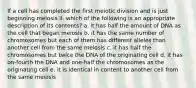 If a cell has completed the first meiotic division and is just beginning meiosis II, which of the following is an appropriate description of its contents? a. it has half the amount of DNA as the cell that began meiosis b. it has the same number of chromosomes but each of them has different alleles than another cell from the same meiosis c. it has half the chromosomes but twice the DNA of the originating cell d. it has on-fourth the DNA and one-half the chromosomes as the originating cell e. it is identical in content to another cell from the same meiosis