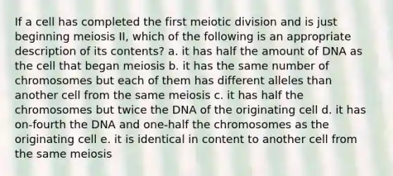 If a cell has completed the first meiotic division and is just beginning meiosis II, which of the following is an appropriate description of its contents? a. it has half the amount of DNA as the cell that began meiosis b. it has the same number of chromosomes but each of them has different alleles than another cell from the same meiosis c. it has half the chromosomes but twice the DNA of the originating cell d. it has on-fourth the DNA and one-half the chromosomes as the originating cell e. it is identical in content to another cell from the same meiosis