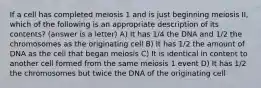 If a cell has completed meiosis 1 and is just beginning meiosis II, which of the following is an appropriate description of its contents? (answer is a letter) A) It has 1/4 the DNA and 1/2 the chromosomes as the originating cell B) It has 1/2 the amount of DNA as the cell that began meiosis C) It is identical in content to another cell formed from the same meiosis 1 event D) It has 1/2 the chromosomes but twice the DNA of the originating cell