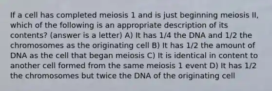 If a cell has completed meiosis 1 and is just beginning meiosis II, which of the following is an appropriate description of its contents? (answer is a letter) A) It has 1/4 the DNA and 1/2 the chromosomes as the originating cell B) It has 1/2 the amount of DNA as the cell that began meiosis C) It is identical in content to another cell formed from the same meiosis 1 event D) It has 1/2 the chromosomes but twice the DNA of the originating cell