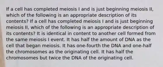 If a cell has completed meiosis I and is just beginning meiosis II, which of the following is an appropriate description of its contents? If a cell has completed meiosis I and is just beginning meiosis II, which of the following is an appropriate description of its contents? It is identical in content to another cell formed from the same meiosis I event. It has half the amount of DNA as the cell that began meiosis. It has one-fourth the DNA and one-half the chromosomes as the originating cell. It has half the chromosomes but twice the DNA of the originating cell.