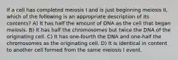 If a cell has completed meiosis I and is just beginning meiosis II, which of the following is an appropriate description of its contents? A) It has half the amount of DNA as the cell that began meiosis. B) It has half the chromosomes but twice the DNA of the originating cell. C) It has one-fourth the DNA and one-half the chromosomes as the originating cell. D) It is identical in content to another cell formed from the same meiosis I event.