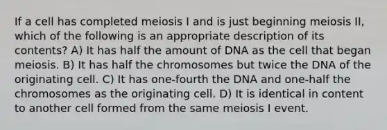 If a cell has completed meiosis I and is just beginning meiosis II, which of the following is an appropriate description of its contents? A) It has half the amount of DNA as the cell that began meiosis. B) It has half the chromosomes but twice the DNA of the originating cell. C) It has one-fourth the DNA and one-half the chromosomes as the originating cell. D) It is identical in content to another cell formed from the same meiosis I event.