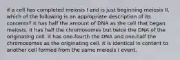 if a cell has completed meiosis I and is just beginning meiosis II, which of the following is an appropriate description of its contents? it has half the amount of DNA as the cell that began meiosis. it has half the chromosomes but twice the DNA of the originating cell. it has one-fourth the DNA and one-half the chromosomes as the originating cell. it is identical in content to another cell formed from the same meiosis I event.