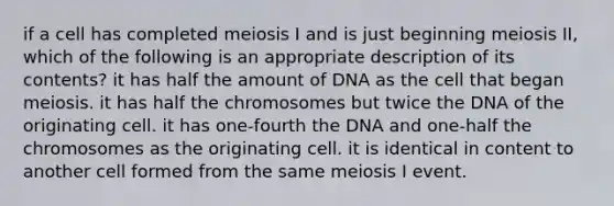 if a cell has completed meiosis I and is just beginning meiosis II, which of the following is an appropriate description of its contents? it has half the amount of DNA as the cell that began meiosis. it has half the chromosomes but twice the DNA of the originating cell. it has one-fourth the DNA and one-half the chromosomes as the originating cell. it is identical in content to another cell formed from the same meiosis I event.