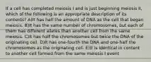 If a cell has completed meiosis I and is just beginning meiosis II, which of the following is an appropriate description of its contents? A)It has half the amount of DNA as the cell that began meiosis. B)It has the same number of chromosomes, but each of them has different alleles than another cell from the same meiosis. C)It has half the chromosomes but twice the DNA of the originating cell. D)It has one-fourth the DNA and one-half the chromosomes as the originating cell. E)It is identical in content to another cell formed from the same meiosis I event