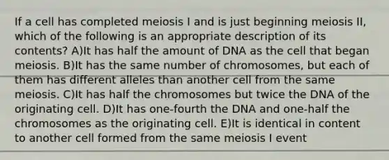 If a cell has completed meiosis I and is just beginning meiosis II, which of the following is an appropriate description of its contents? A)It has half the amount of DNA as the cell that began meiosis. B)It has the same number of chromosomes, but each of them has different alleles than another cell from the same meiosis. C)It has half the chromosomes but twice the DNA of the originating cell. D)It has one-fourth the DNA and one-half the chromosomes as the originating cell. E)It is identical in content to another cell formed from the same meiosis I event