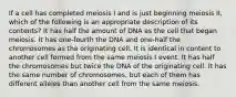 If a cell has completed meiosis I and is just beginning meiosis II, which of the following is an appropriate description of its contents? It has half the amount of DNA as the cell that began meiosis. It has one-fourth the DNA and one-half the chromosomes as the originating cell. It is identical in content to another cell formed from the same meiosis I event. It has half the chromosomes but twice the DNA of the originating cell. It has the same number of chromosomes, but each of them has different alleles than another cell from the same meiosis.