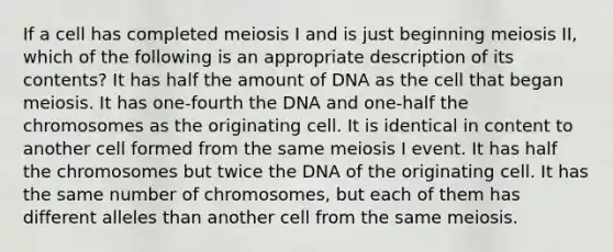 If a cell has completed meiosis I and is just beginning meiosis II, which of the following is an appropriate description of its contents? It has half the amount of DNA as the cell that began meiosis. It has one-fourth the DNA and one-half the chromosomes as the originating cell. It is identical in content to another cell formed from the same meiosis I event. It has half the chromosomes but twice the DNA of the originating cell. It has the same number of chromosomes, but each of them has different alleles than another cell from the same meiosis.