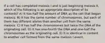 If a cell has completed meiosis I and is just beginning meiosis II, which of the following is an appropriate description of its contents? A) It has half the amount of DNA as the cell that began meiosis. B) It has the same number of chromosomes, but each of them has different alleles than another cell from the same meiosis. C) It has half the chromosomes but twice the DNA of the originating cell. D) It has one-fourth the DNA and one-half the chromosomes as the originating cell. E) It is identical in content to another cell formed from the same meiosis I event.