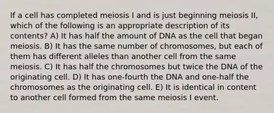 If a cell has completed meiosis I and is just beginning meiosis II, which of the following is an appropriate description of its contents? A) It has half the amount of DNA as the cell that began meiosis. B) It has the same number of chromosomes, but each of them has different alleles than another cell from the same meiosis. C) It has half the chromosomes but twice the DNA of the originating cell. D) It has one-fourth the DNA and one-half the chromosomes as the originating cell. E) It is identical in content to another cell formed from the same meiosis I event.