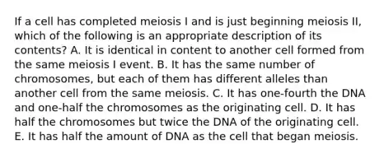 If a cell has completed meiosis I and is just beginning meiosis II, which of the following is an appropriate description of its contents? A. It is identical in content to another cell formed from the same meiosis I event. B. It has the same number of chromosomes, but each of them has different alleles than another cell from the same meiosis. C. It has one-fourth the DNA and one-half the chromosomes as the originating cell. D. It has half the chromosomes but twice the DNA of the originating cell. E. It has half the amount of DNA as the cell that began meiosis.