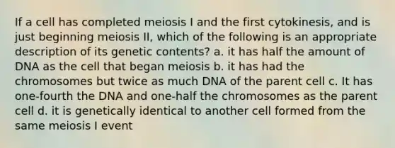 If a cell has completed meiosis I and the first cytokinesis, and is just beginning meiosis II, which of the following is an appropriate description of its genetic contents? a. it has half the amount of DNA as the cell that began meiosis b. it has had the chromosomes but twice as much DNA of the parent cell c. It has one-fourth the DNA and one-half the chromosomes as the parent cell d. it is genetically identical to another cell formed from the same meiosis I event