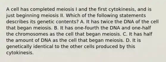 A cell has completed meiosis I and the first cytokinesis, and is just beginning meiosis II. Which of the following statements describes its genetic contents? A. It has twice the DNA of the cell that began meiosis. B. It has one-fourth the DNA and one-half the chromosomes as the cell that began meiosis. C. It has half the amount of DNA as the cell that began meiosis. D. It is genetically identical to the other cells produced by this cytokinesis.