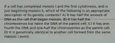 If a cell has completed meiosis I and the first cytokinesis, and is just beginning meiosis II, which of the following is an appropriate description of its genetic contents? A) It has half the amount of DNA as the cell that began meiosis. B) It has half the chromosomes but twice the DNA of the parent cell. C) It has one-fourth the DNA and one-half the chromosomes as the parent cell. D) It is genetically identical to another cell formed from the same meiosis I event.