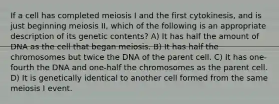 If a cell has completed meiosis I and the first cytokinesis, and is just beginning meiosis II, which of the following is an appropriate description of its genetic contents? A) It has half the amount of DNA as the cell that began meiosis. B) It has half the chromosomes but twice the DNA of the parent cell. C) It has one-fourth the DNA and one-half the chromosomes as the parent cell. D) It is genetically identical to another cell formed from the same meiosis I event.