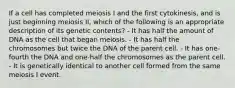 If a cell has completed meiosis I and the first cytokinesis, and is just beginning meiosis II, which of the following is an appropriate description of its genetic contents? - It has half the amount of DNA as the cell that began meiosis. - It has half the chromosomes but twice the DNA of the parent cell. - It has one-fourth the DNA and one-half the chromosomes as the parent cell. - It is genetically identical to another cell formed from the same meiosis I event.