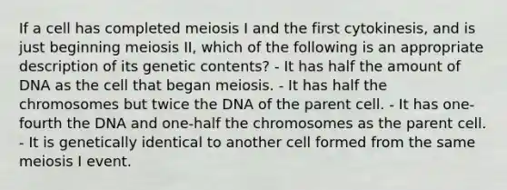 If a cell has completed meiosis I and the first cytokinesis, and is just beginning meiosis II, which of the following is an appropriate description of its genetic contents? - It has half the amount of DNA as the cell that began meiosis. - It has half the chromosomes but twice the DNA of the parent cell. - It has one-fourth the DNA and one-half the chromosomes as the parent cell. - It is genetically identical to another cell formed from the same meiosis I event.