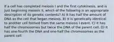 If a cell has completed meiosis I and the first cytokinesis, and is just beginning meiosis II, which of the following is an appropriate description of its genetic contents? A) It has half the amount of DNA as the cell that began meiosis. B) It is genetically identical to another cell formed from the same meiosis I event. C) It has half the chromosomes but twice the DNA of the parent cell. D) It has one-fourth the DNA and one-half the chromosomes as the parent cell.